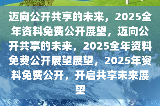 2025年正版资料免费大全公开,迈向2025年，正版资料免费大全公开的展望
